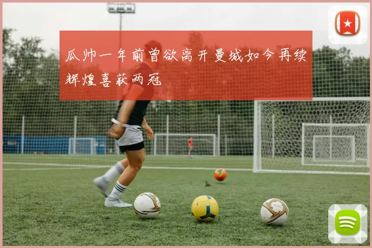 瓜帅一年前曾欲离开曼城如今再续辉煌喜获两冠