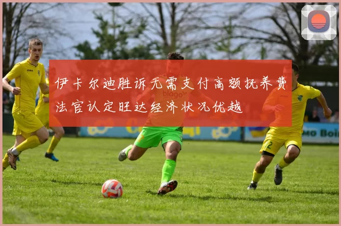 伊卡尔迪胜诉无需支付高额抚养费法官认定旺达经济状况优越