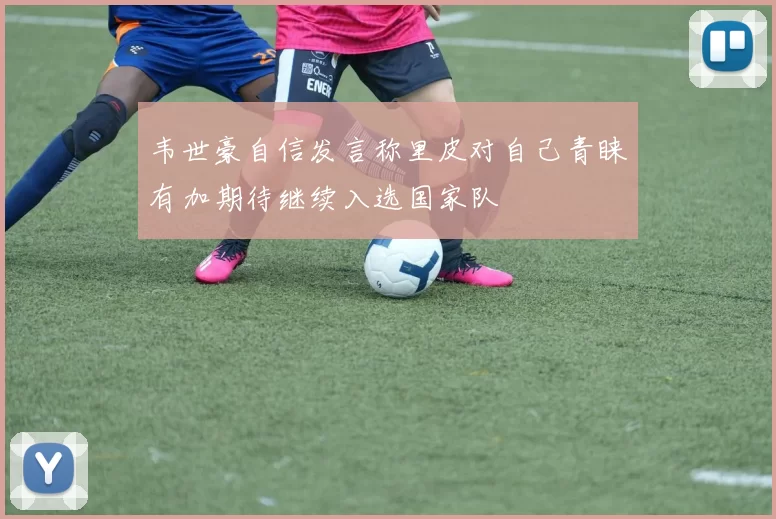 韦世豪自信发言称里皮对自己青睐有加期待继续入选国家队