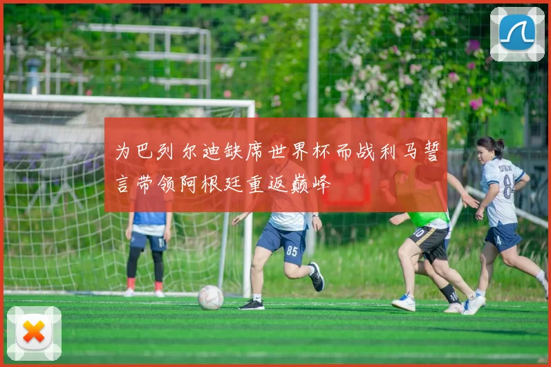 为巴列尔迪缺席世界杯而战利马誓言带领阿根廷重返巅峰