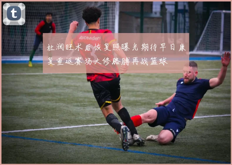 杜润旺术后恢复照曝光期待早日康复重返赛场大修胳膊再战篮球