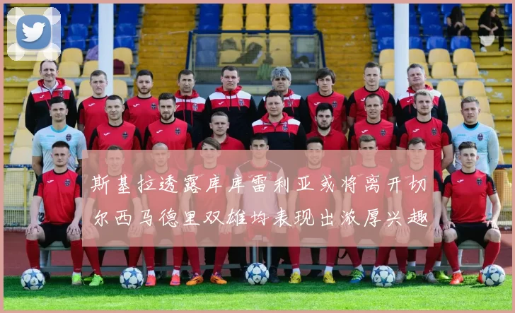 斯基拉透露库库雷利亚或将离开切尔西马德里双雄均表现出浓厚兴趣