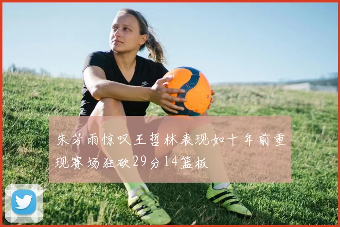 朱芳雨惊叹王哲林表现如十年前重现赛场狂砍29分14篮板