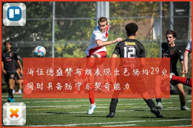 海伍德盛赞布朗表现出色场均29分同时具备防守东契奇能力