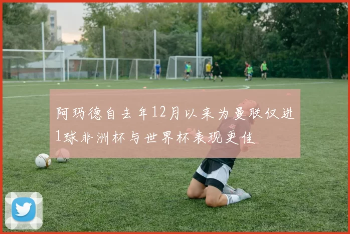 阿玛德自去年12月以来为曼联仅进1球非洲杯与世界杯表现更佳