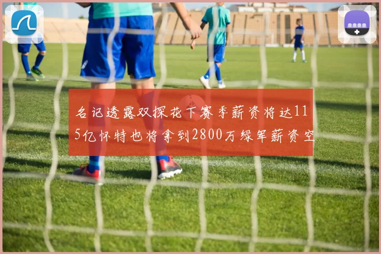 名记透露双探花下赛季薪资将达115亿怀特也将拿到2800万绿军薪资空间依旧紧张