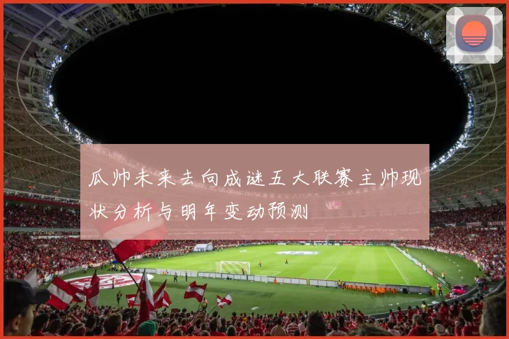 瓜帅未来去向成谜五大联赛主帅现状分析与明年变动预测