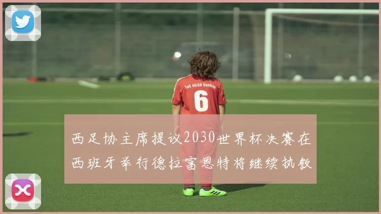 西足协主席提议2030世界杯决赛在西班牙举行德拉富恩特将继续执教国家队