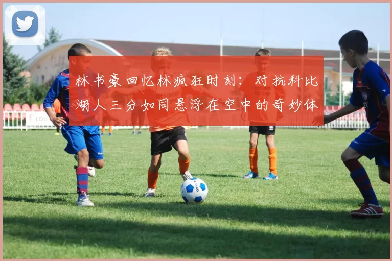 林书豪回忆林疯狂时刻：对抗科比湖人三分如同悬浮在空中的奇妙体验