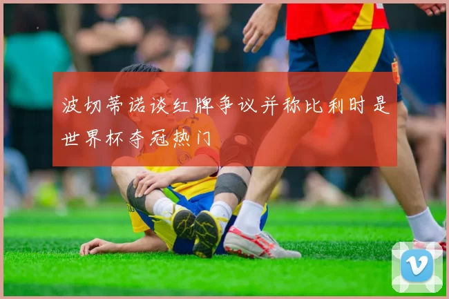 波切蒂诺谈红牌争议并称比利时是世界杯夺冠热门