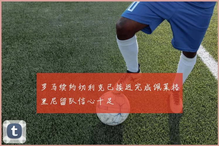 罗马续约切利克已接近完成佩莱格里尼留队信心十足