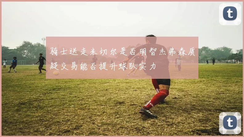 骑士送走米切尔是否明智杰弗森质疑交易能否提升球队实力