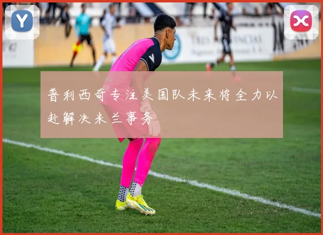 普利西奇专注美国队未来将全力以赴解决米兰事务