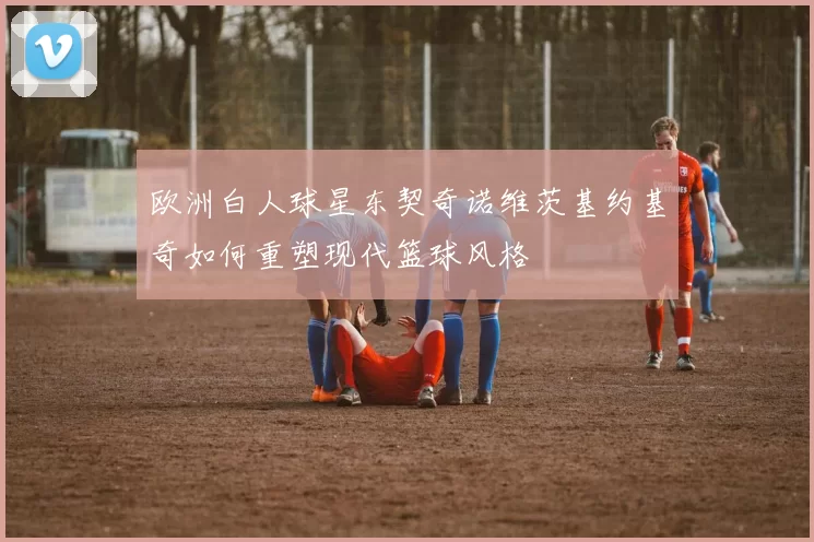 欧洲白人球星东契奇诺维茨基约基奇如何重塑现代篮球风格