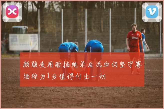 颜骏凌用脸挡绝杀后流血仍坚守赛场称为1分值得付出一切