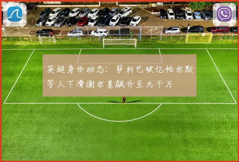 英超身价动态：萨利巴破亿帕尔默等人下滑谢尔基飙升至九千万