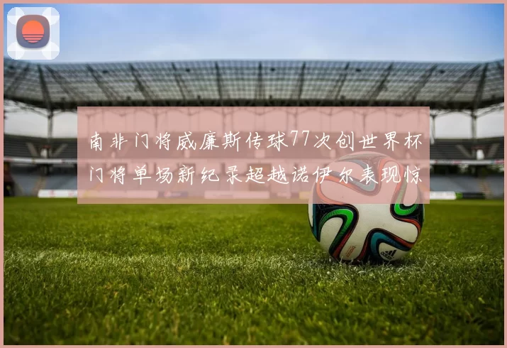 南非门将威廉斯传球77次创世界杯门将单场新纪录超越诺伊尔表现惊艳