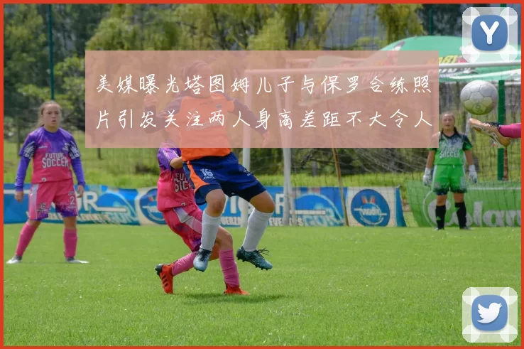 美媒曝光塔图姆儿子与保罗合练照片引发关注两人身高差距不大令人惊讶