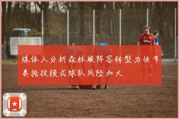 媒体人分析森林狼阵容转型为快节奏抢投模式球队风险加大