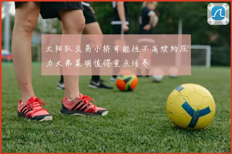 太阳队交易小桥可能性不高续约压力大弗莱明值得重点培养